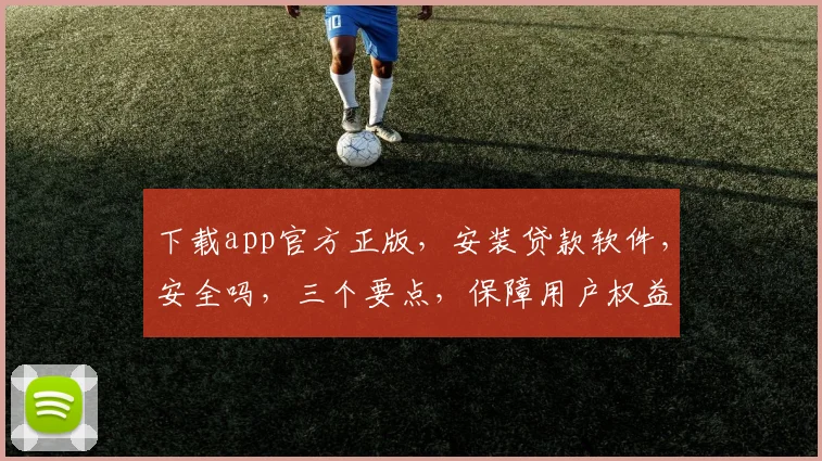 下载app官方正版，安装贷款软件，安全吗，三个要点，保障用户权益，放心使用