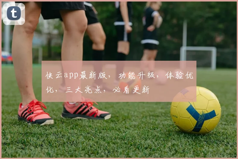 快云app最新版，功能升级，体验优化，三大亮点，必看更新