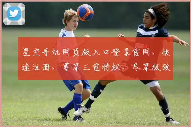 星空手机网页版入口登录官网，快速注册，尊享三重特权，尽享极致体验，不容错过