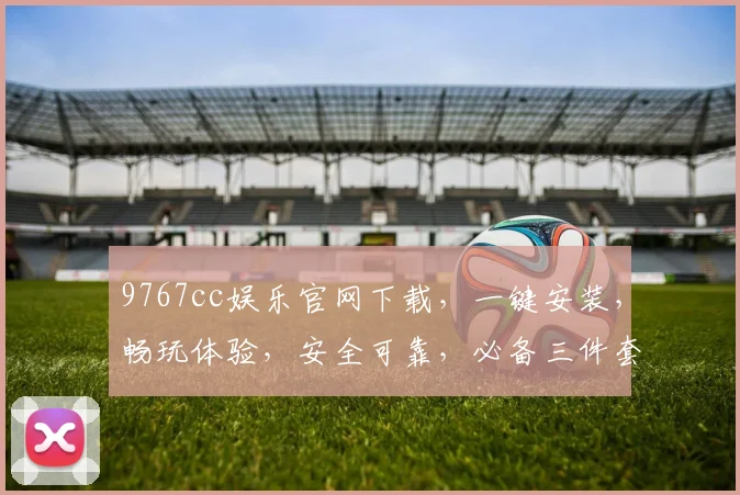 9767cc娱乐官网下载，一键安装，畅玩体验，安全可靠，必备三件套