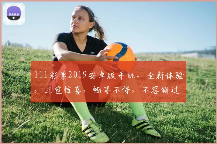 111彩票2019安卓版手机，全新体验，三重惊喜，畅享不停，不容错过