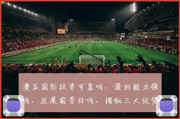 澳亚国际投资可靠吗，盈利能力强吗，发展前景好吗，揭秘三大优势，值得关注